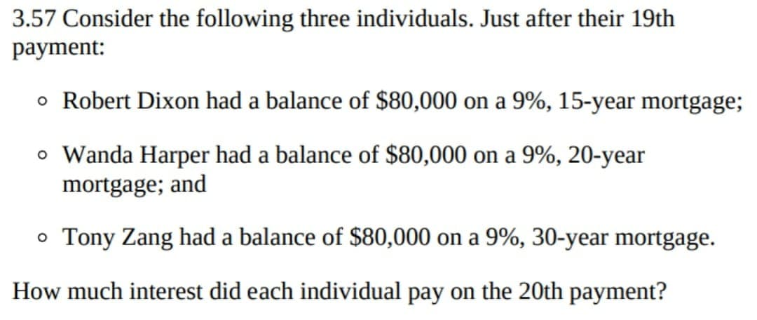 3.57 Consider the following three individuals. Just after their 19th
payment:
o Robert Dixon had a balance of $80,000 on a 9%, 15-year mortgage;
o Wanda Harper had a balance of $80,000 on a 9%, 20-year
mortgage; and
o Tony Zang had a balance of $80,000 on a 9%, 30-year mortgage.
How much interest did each individual pay on the 20th payment?