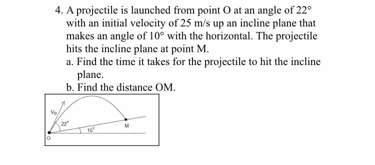 4. A projectile is launched from point O at an angle of 22°
with an initial velocity of 25 m/s up an incline plane that
makes an angle of 10° with the horizontal. The projectile
hits the incline plane at point M.
a. Find the time it takes for the projectile to hit the incline
plane.
b. Find the distance OM.
Vo,
22°
M
10°
