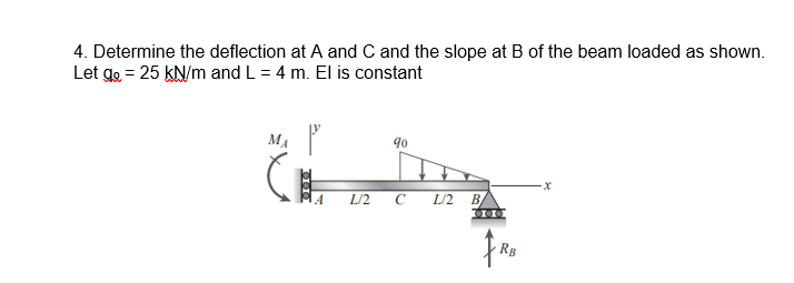 4. Determine the deflection at A and C and the slope at B of the beam loaded as shown.
Let go = 25 kN/m and L = 4 m. El is constant
MA
90
L/2 C L/2 B
RB
