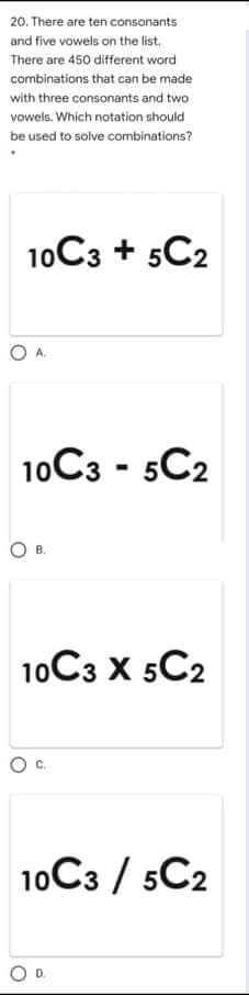 20. There are ten consonants
and five vowels on the list.
There are 450 different word
combinations that can be made
with three consonants and two
vowels. Which notation should
be used to solve combinations?
10C3 + 5C2
10C3 - 5C2
O B.
10C3 X 5C2
10C3 / 5C2
