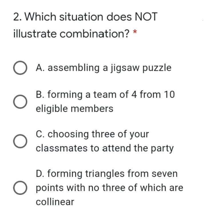 2. Which situation does NOT
illustrate combination? *
A. assembling a jigsaw puzzle
B. forming a team of 4 from 10
eligible members
C. choosing three of your
classmates to attend the party
D. forming triangles from seven
points with no three of which are
collinear
