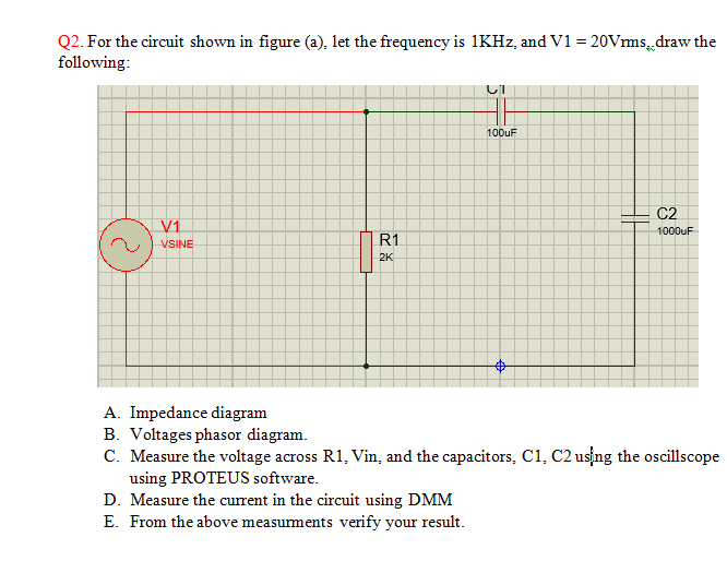 Q2. For the circuit shown in figure (a), let the frequency is 1KHZ, and V1 = 20Vms, draw the
following:
100uF
C2
V1
1000UF
R1
VSINE
2K
A. Impedance diagram
B. Voltages phasor diagram.
C. Measure the voltage across R1, Vin, and the capacitors, C1, C2 us ng the oscillscope
using PROTEUS software.
D. Measure the current in the circuit using DMM
E. From the above measurments verify your result.
