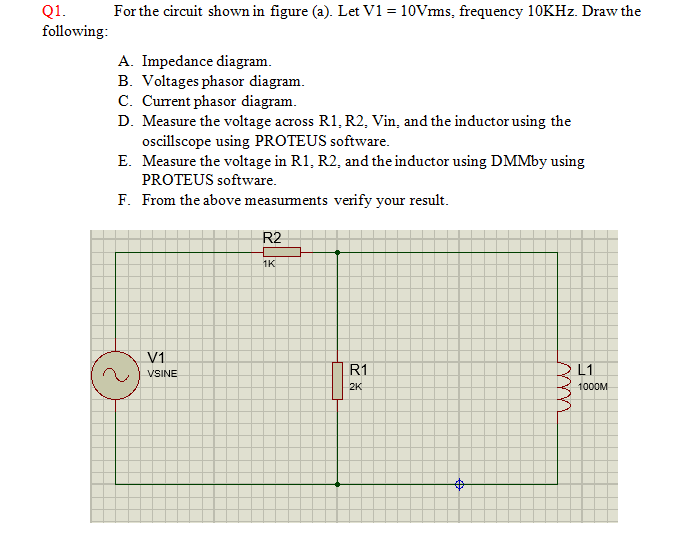 Q1.
following:
For the circuit shown in figure (a). Let V1 = 10Vms, frequency 10KHZ. Draw the
A. Impedance diagram.
B. Voltages phasor diagram.
C. Current phasor diagram.
D. Measure the voltage across R1,R2, Vin, and the inductor using the
ocillscope using PROTEUS software.
E. Measure the voltage in R1, R2, and the inductor using DMMby using
PROTEUS software.
F. From the above measurments verify your result.
R2
1K
V1
VSINE
R1
L1
2K
1000M
