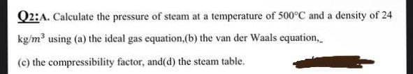 Q2:A. Calculate the pressure of steam at a temperature of 500°C and a density of 24
kg/m using (a) the ideal gas equation,(b) the van der Waals equation,
(c) the compressibility factor, and(d) the steam table.
