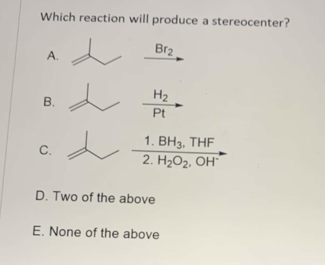 **Title: Identifying the Reaction that Produces a Stereocenter**

**Question:**
Which reaction will produce a stereocenter?

**Options:**
A. 
Alkene structure (2-butene) undergoing a reaction with \( Br_2 \). 

B. 
Alkene structure (2-butene) undergoing hydrogenation with \( H_2 \) in the presence of Pt (platinum catalyst).

C. 
Alkene structure (2-methyl-2-butene) undergoing hydroboration-oxidation:
   1. \( BH_3 \), THF 
   2. \( H_2O_2 \), \( OH^- \).

D. Two of the above

E. None of the above

**Explanation of Graph/Diagram:**

The image displays the following three reactions for an alkene compound:

Option A: This shows an alkene reacting with bromine (\( Br_2 \)). This typically leads to the anti-addition of bromine across the double bond, which can create a stereocenter if the substrate allows for it.

Option B: This represents the hydrogenation of an alkene using hydrogen (\( H_2 \)) and a platinum (Pt) catalyst. This reaction usually results in the syn-addition of hydrogen atoms across the double bond.

Option C: This depicts the hydroboration-oxidation of an alkene, which is a two-step process. In the first step, the alkene reacts with borane (\( BH_3 \)) in tetrahydrofuran (THF) to form an organoborane intermediate. In the second step, the organoborane is oxidized by hydrogen peroxide (\( H_2O_2 \)) in an alkaline solution (\( OH^- \)) to form the alcohol via anti-Markovnikov addition.

Please analyze these reactions to determine which one produces a stereocenter. A stereocenter (or chiral center) is an atom in a molecule that is attached to four different groups, leading to non-superimposable mirror images or stereoisomers.