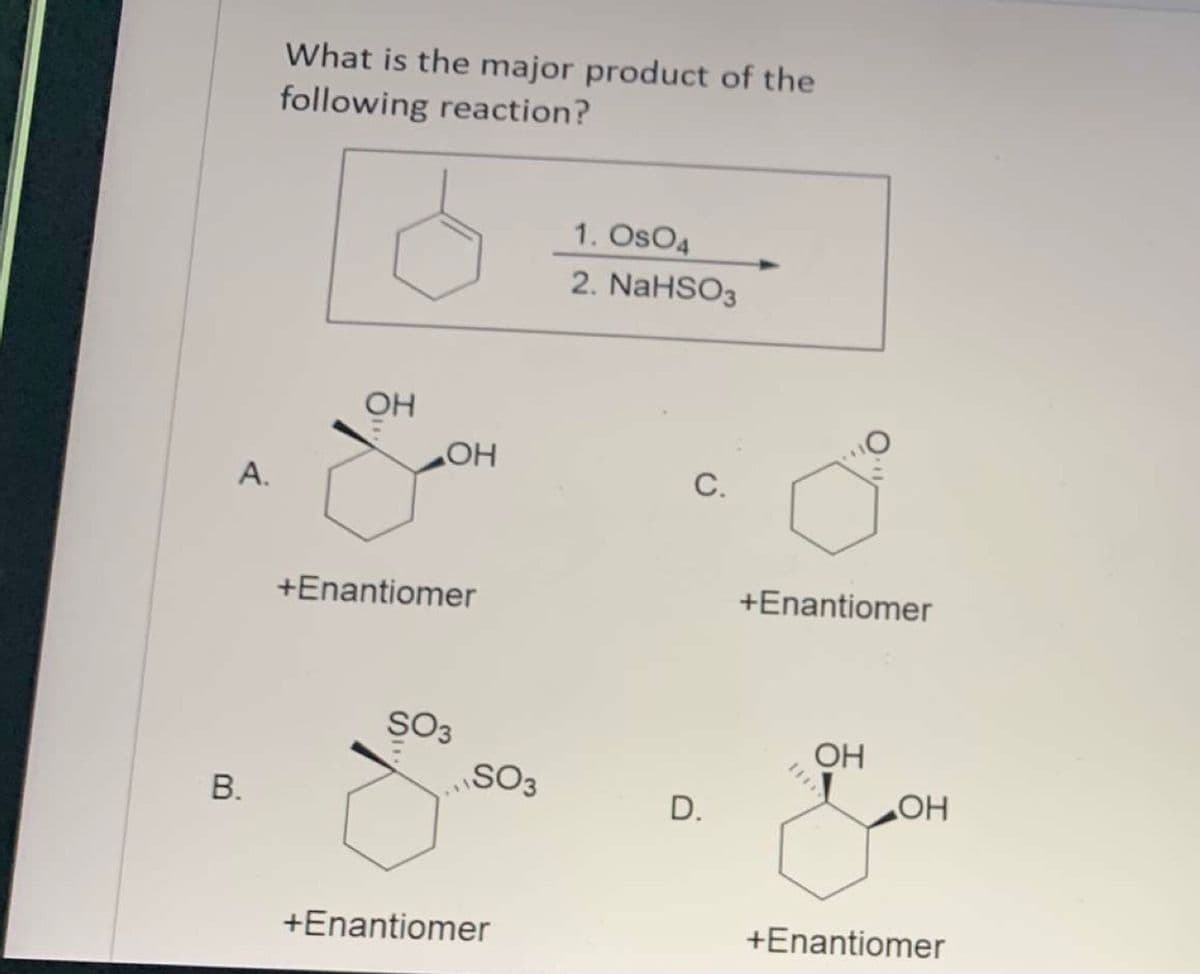 What is the major product of the
following reaction?
1. OsO4
2. NaHSO3
OH
HO
А.
С.
+Enantiomer
+Enantiomer
SO3
SO3
OH
D.
HO
+Enantiomer
+Enantiomer
B.
