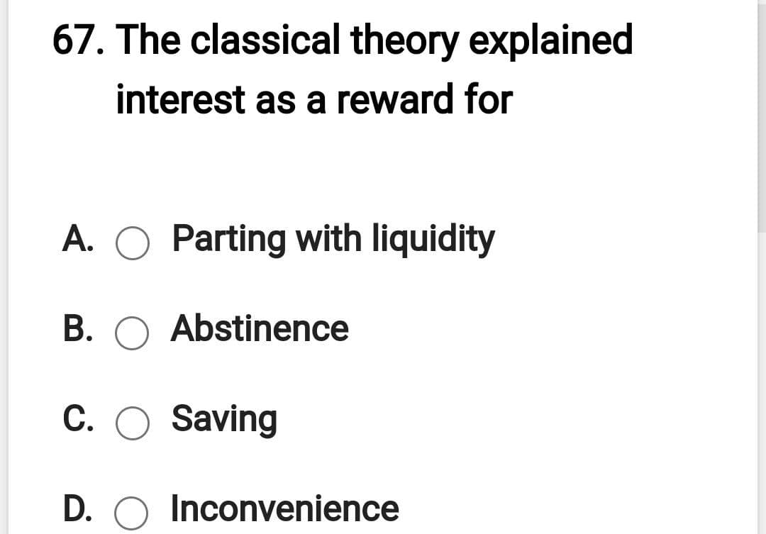 67. The classical theory explained
interest as a reward for
A. O Parting with liquidity
В.
Abstinence
C. O Saving
D. O Inconvenience
