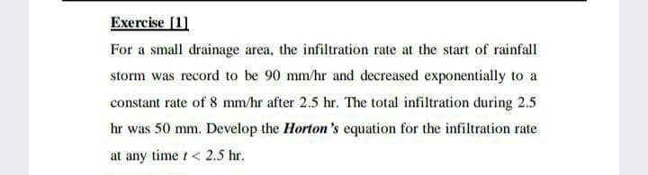 Exercise [1]
For a small drainage area, the infiltration rate at the start of rainfall
storm was record to be 90 mm/hr and decreased exponentially to a
constant rate of 8 mm/hr after 2.5 hr. The total infiltration during 2.5
hr was 50 mm. Develop the Horton's equation for the infiltration rate
at any time t< 2.5 hr.
