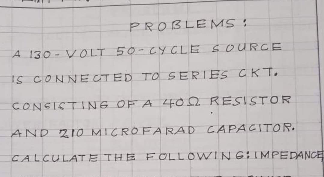 PROBLEMS :
A 130- VOLT 50-CYCLE S OURCE
IS CONNECTED TO SERIES CK To
CONSISTING OF A 402 RESISTOR
AND 21o MICROFARAD CAPACITOR.
CALCULATE THE F OLLOWING:IMPEDANCE
