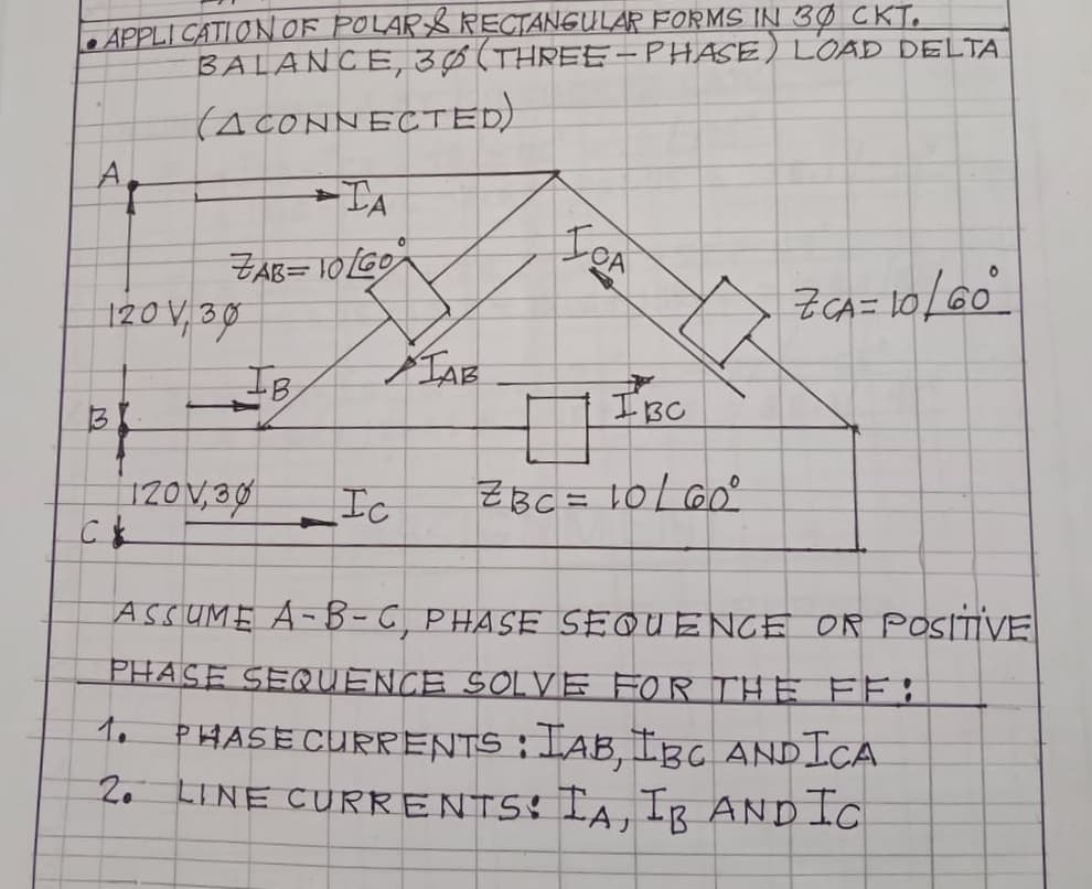 LAPPLI CATI ONOF POLAR$ RECTANGULAR FORMS IN 3Ø CKT.
BALANCE,3Ø(THREE-PHASE) LOAD DELTA
(ACONNECTED)
A.
IgA
ZAB= 10GO
120 V, 30
IB
IBC
12OV,30
Ic
ZBC = 10L 60°
ASSUME A-B- C, PHASE SEQUENCE OR POSITIVE
PHASE SEQUENCE SOLVE FOR THE FF:
to
PHASE CURRENTS : IAB, IBC ANDICA
2. LINE CURRENTSS IA, IR ANDIC
