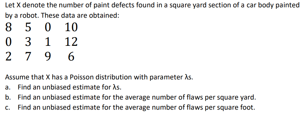 Let X denote the number of paint defects found in a square yard section of a car body painted
by a robot. These data are obtained:
8.
5
10
3
1
12
2
7
9
Assume that X has a Poisson distribution with parameter As.
а.
Find an unbiased estimate for As.
b. Find an unbiased estimate for the average number of flaws per square yard.
C.
Find an unbiased estimate for the average number of flaws per square foot.
