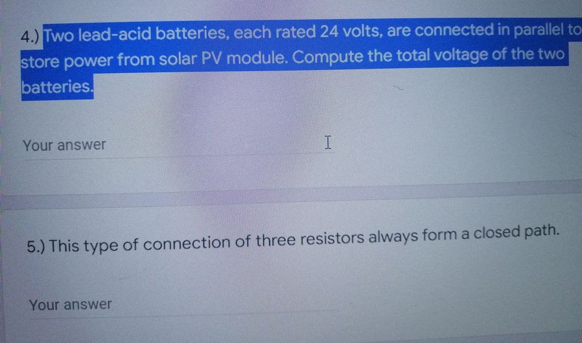 4.) Two lead-acid batteries, each rated 24 volts, are connected in parallel to
store power from solar PV module. Compute the total voltage of the two
batteries.
Your answer
5.) This type of connection of three resistors always form a closed path.
Your answer
