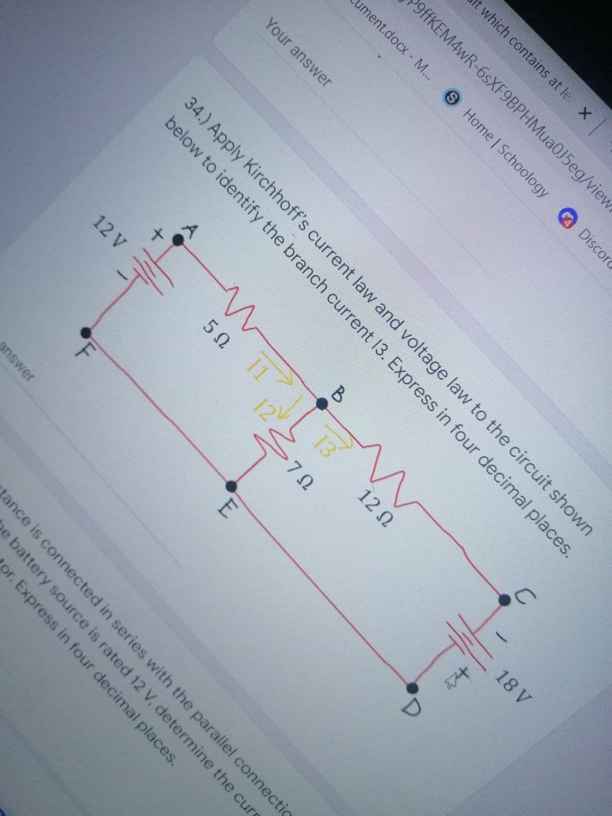 ument.docx M...
50 1
13
t which contains at le X
9ffKEM4wR-6sXF9BPHMua0J5eg/view
S Home Schoology Discord
Your answer
34.) Apply Kirchhoff's current law and voltage law to the circuit shown
below to identify the branch current 13. Express in four decimal places.
12 Q
12 V
12
18 V
7Ω
answer
tance is connected in series with the parallel connectic
pe battery source is rated 12 V, determine the curs
or. Express in four decimal places.
