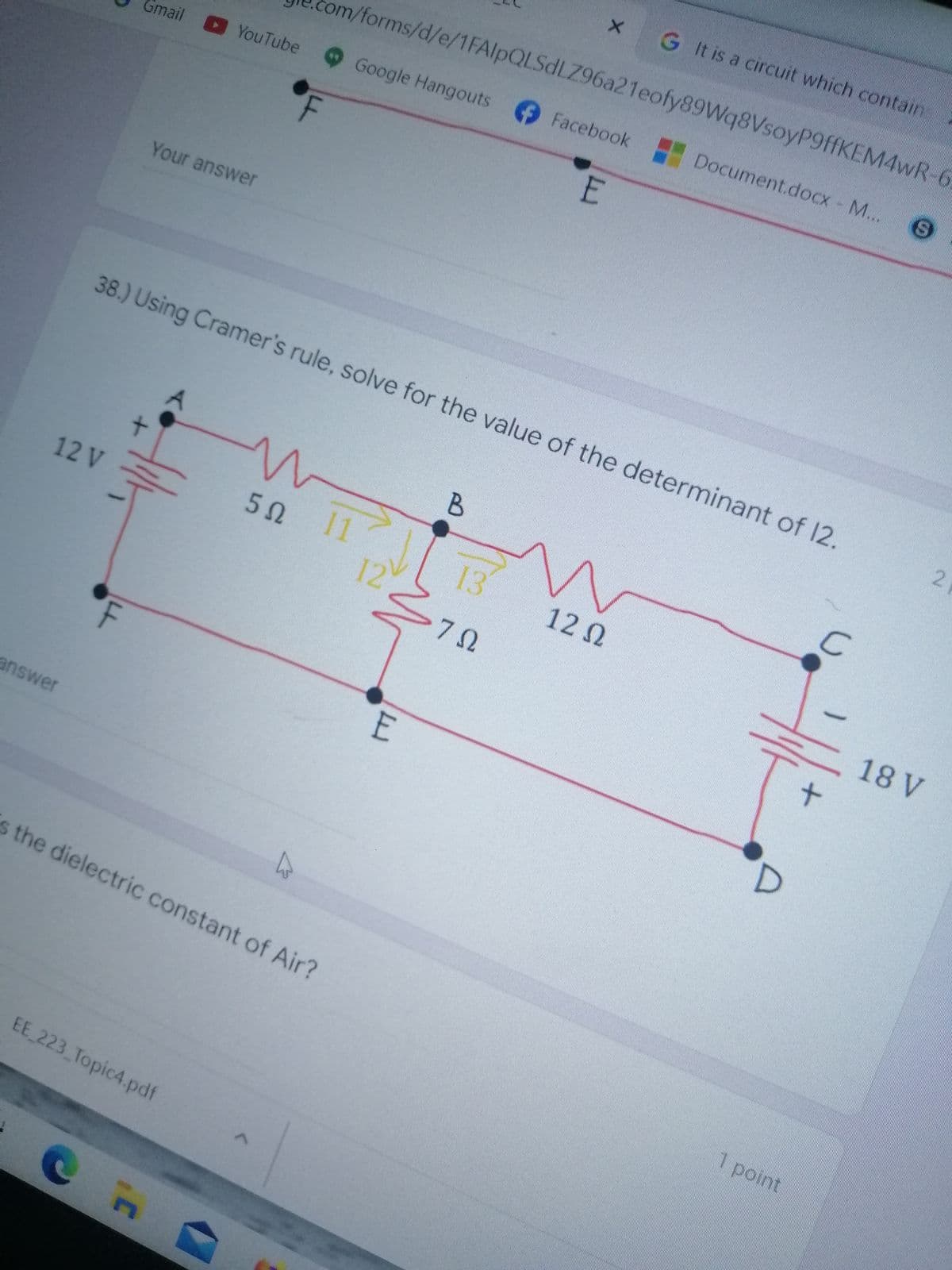 G It is a circuit which contain
om/forms/d/e/1FAlpQLSdLZ96a21eofy89Wq8VsoyP9ffKEM4wR-6
Google Hangouts Facebook Document.docx - M..
Gmail YouTube
Your answer
38.) Using Cramer's rule, solve for the value of the determinant of 12.
5Ω 1
13
12 V
12 0
12
18 V
E
answer
s the dielectric constant of Air?
1 point
EE 223 Topic4.pdf
LL
