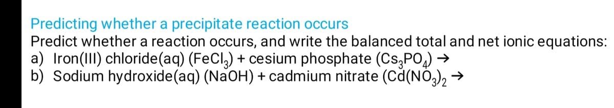 Predicting whether a precipitate reaction occurs
Predict whether a reaction occurs, and write the balanced total and net ionicequations:
a) Iron(III) chloride(aq) (FeCl,) + cesium phosphate (Cs,PO,) →
b) Sodium hydroxide(aq) (NaOH) + cadmium nitrate (Cd(NO3), →
