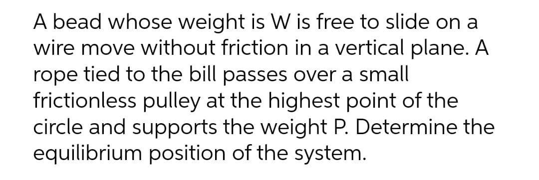 A bead whose weight is W is free to slide on a
wire move without friction in a vertical plane. A
rope tied to the bill passes over a small
frictionless pulley at the highest point of the
circle and supports the weight P. Determine the
equilibrium position of the system.