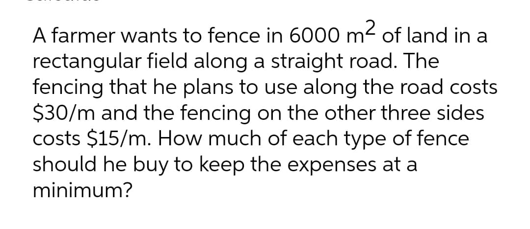 A farmer wants to fence in 6000 m² of land in a
rectangular field along a straight road. The
fencing that he plans to use along the road costs
$30/m and the fencing on the other three sides
costs $15/m. How much of each type of fence
should he buy to keep the expenses at a
minimum?