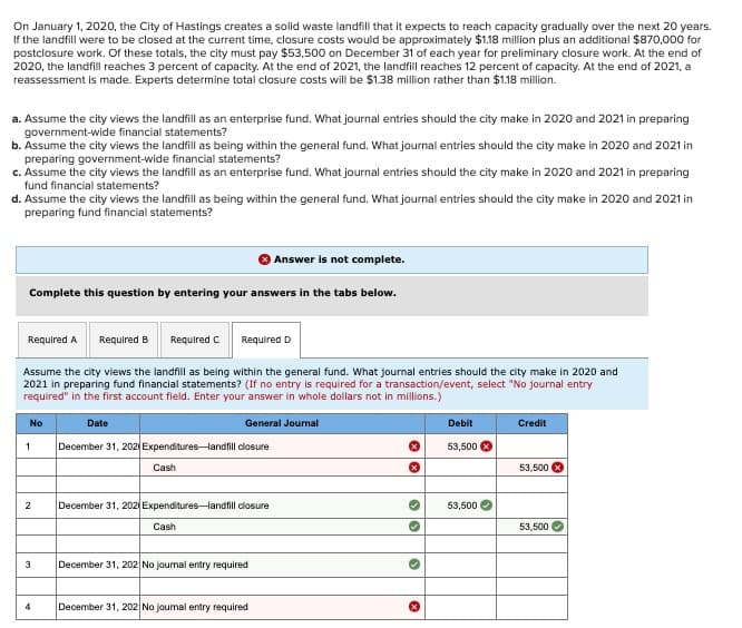 On January 1, 2020, the City of Hastings creates a solid waste landfill that it expects to reach capacity gradually over the next 20 years.
If the landfill were to be closed at the current time, closure costs would be approximately $1.18 million plus an additional $870,000 for
postclosure work. Of these totals, the city must pay $53,500 on December 31 of each year for preliminary closure work. At the end of
2020, the landfill reaches 3 percent of capacity. At the end of 2021, the landfill reaches 12 percent of capacity. At the end of 2021, a
reassessment is made. Experts determine total closure costs will be $1.38 million rather than $1.18 million.
a. Assume the city views the landfill as an enterprise fund. What journal entries should the city make in 2020 and 2021 in preparing
government-wide financial statements?
b. Assume the city views the landfill as being within the general fund. What journal entries should the city make in 2020 and 2021 in
preparing government-wide financial statements?
c. Assume the city views the landfill as an enterprise fund. What journal entries should the city make in 2020 and 2021 in preparing
fund financial statements?
d. Assume the city views the landfill as being within the general fund. What journal entries should the city make in 2020 and 2021 in
preparing fund financial statements?
Answer is not complete.
Complete this question by entering your answers in the tabs below.
Required A
Required B
Required C
Required D
Assume the city views the landfill as being within the general fund. What journal entries should the city make in 2020 and
2021 in preparing fund financial statements? (If no entry is required for a transaction/event, select "No journal entry
required" in the first account field. Enter your answer in whole dollars not in millions.)
No
Date
General Journal
1
December 31, 202 Expenditures-landfill closure
Cash
2
December 31, 202 Expenditures-landfill closure
Cash
3
December 31, 202 No journal entry required
4
December 31, 202 No journal entry required
Debit
Credit
53,500
53,500
53,500
53,500