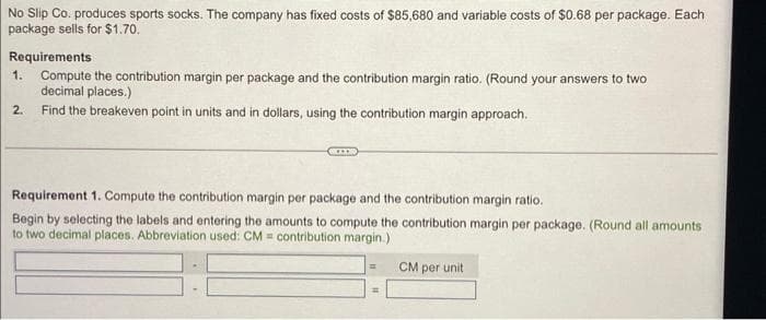 No Slip Co. produces sports socks. The company has fixed costs of $85,680 and variable costs of $0.68 per package. Each
package sells for $1.70.
Requirements
1.
Compute the contribution margin per package and the contribution margin ratio. (Round your answers to two
decimal places.)
2. Find the breakeven point in units and in dollars, using the contribution margin approach.
Requirement 1. Compute the contribution margin per package and the contribution margin ratio.
Begin by selecting the labels and entering the amounts to compute the contribution margin per package. (Round all amounts
to two decimal places. Abbreviation used: CM contribution margin.)
=
CM per unit