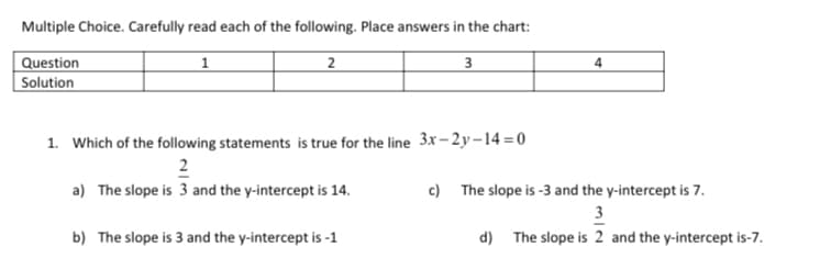 Multiple Choice. Carefully read each of the following. Place answers in the chart:
Question
Solution
1
2
3
1. Which of the following statements is true for the line 3x– 2 y – 14 = 0
2
a) The slope is 3 and the y-intercept is 14.
c) The slope is -3 and the y-intercept is 7.
3
b) The slope is 3 and the y-intercept is -1
d) The slope is 2 and the y-intercept is-7.
