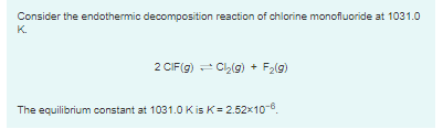 Consider the endothermic decomposition reaction of chlorine monofluoride at 1031.0
K.
2 CIF(g) - Ch(g) + F2(g)
The equilibrium constant at 1031.0 Kis K= 2.52x106.
