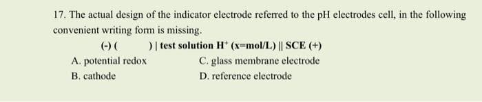 17. The actual design of the indicator electrode referred to the pH electrodes cell, in the following
convenient writing form is missing.
(-) (
) | test solution H* (x=mol/L) || SCE (+)
A. potential redox
C. glass membrane electrode
B. cathode
D. reference electrode