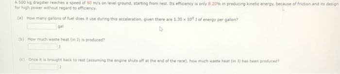 A 500 kg dragster reaches a speed of 90 m/s on level ground, starting from rest. Its efficiency is only 8.20% in producing kinetic energy, because of friction and its design
for high power without regard to efficiency.
(a) How many gallons of fuel does it use during this acceleration, given there are 1.30 x 10 3 of energy per gallon?
gal
(b) How much waste beat (in 3) is produced?
3
(c) Once it is brought back to rest (assuming the engine shuts off at the end of the race), how much waste heat (in 3) has been produced?