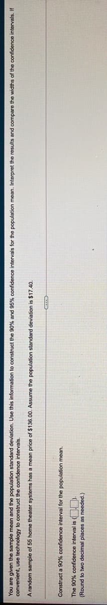 You are given the sample mean and the population standard deviation. Use this information to construct the 90% and 95% confidence intervals for the population mean. Interpret the results and compare the widths of the confidence intervals. If
convenient, use technology to construct the confidence intervals.
A random sample of 55 home theater systems has a mean price of $136.00. Assume the population standard deviation is $17.40.
Construct a 90% confidence interval for the population mean.
The 90% confidence interval is UD.
(Round to two decimal places as needed.)
