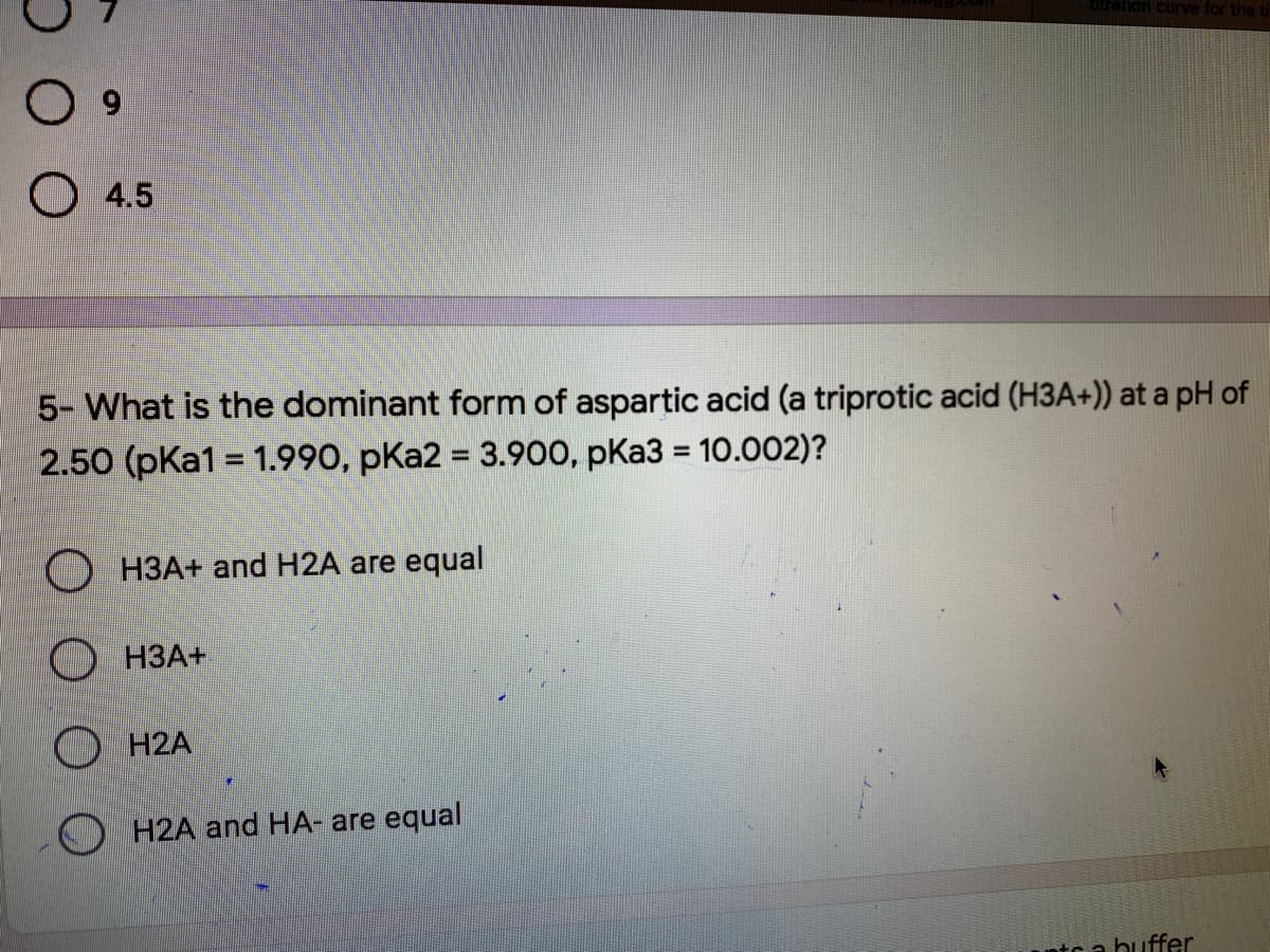 ration curve for the tir
O 4.5
5- What is the dominant form of aspartic acid (a triprotic acid (H3A+)) at a pH of
2.50 (pKa1 = 1.990, pKa2 = 3.900, pKa3 = 10.002)?
%3D
%3D
H3A+ and H2A are equal
O H3A+
O H2A
H2A and HA- are equal
ntc a buffer
