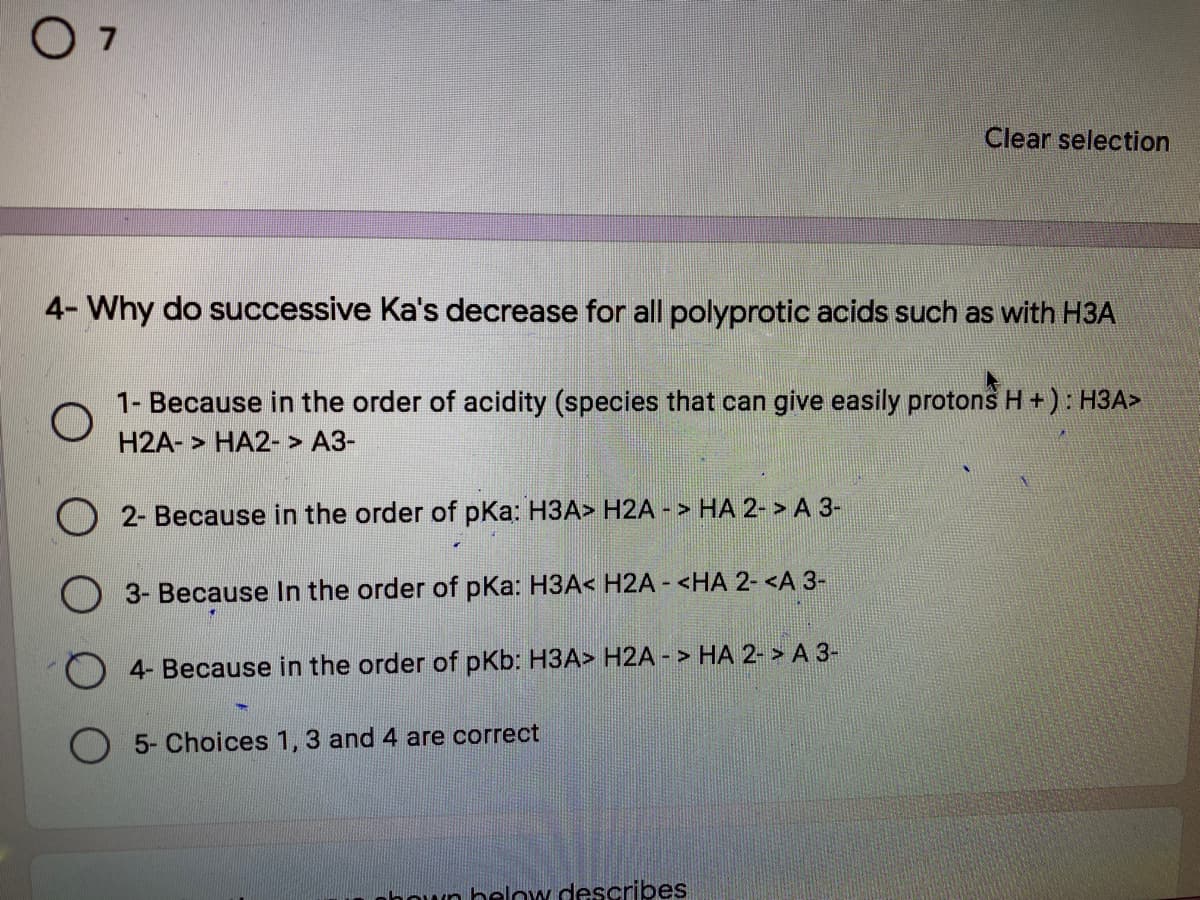 O 7
Clear selection
4- Why do successive Ka's decrease for all polyprotic acids such as with H3A
1- Because in the order of acidity (species that can give easily protons H +): H3A>
H2A- > HA2- > A3-
2- Because in the order of pKa: H3A> H2A - > HA 2- > A 3-
O 3- Because In the order of pKa: H3A< H2A - <HA 2- <A 3-
4- Because in the order of pKb: H3A> H2A - > HA 2- > A 3-
O 5- Choices 1, 3 and 4 are correct
hown below describes
