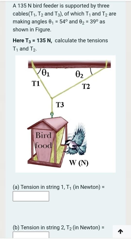 A 135 N bird feeder is supported by three
cables(T1, T2 and T3), of which T, and T2 are
making angles 0, = 54° and e2 = 39° as
shown in Figure.
Here T3 = 135 N, calculate the tensions
T, and T2.
02
T1
T2
T3
Bird
food
W (N)
(a) Tension in string 1, T1 (in Newton) =
(b) Tension in string 2, T2 (in Newton):
%3D
