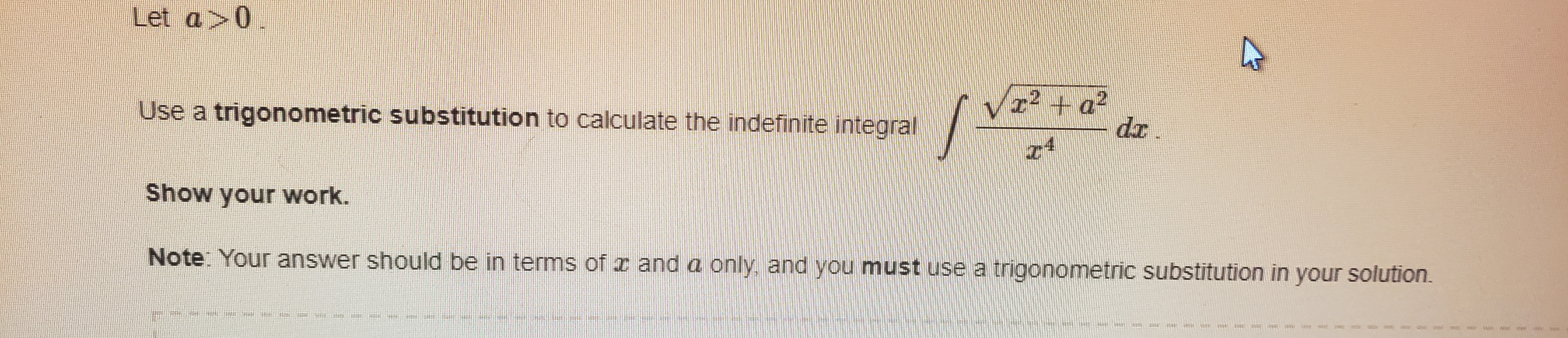 Let a>0.
r2 + a2
dr.
Use a trigonometric substitution to calculate the indefinite integral
z4
Show your work.
Note: Your answer should be in terms of x and a only, and you must use a trigonometric substitution in your solution.
