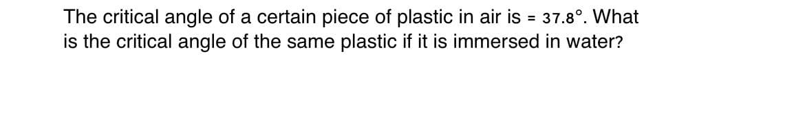 The critical angle of a certain piece of plastic in air is = 37.8°. What
is the critical angle of the same plastic if it is immersed in water?