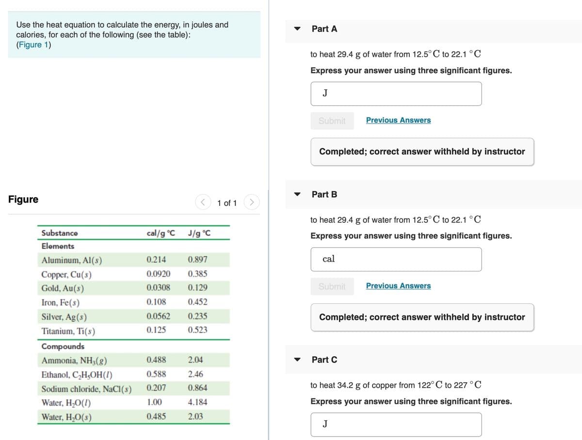 Use the heat equation to calculate the energy, in joules and
calories, for each of the following (see the table):
(Figure 1)
Part A
to heat 29.4 g of water from 12.5° C to 22.1 °C
Express your answer using three significant figures.
J
Submit
Previous Answers
Completed; correct answer withheld by instructor
Part B
Figure
1 of 1
to heat 29.4 g of water from 12.5° C to 22.1 °C
Substance
cal/g °C
J/g °C
Express your answer using three significant figures.
Elements
Aluminum, Al(s)
0.214
0.897
cal
Copper, Cu(s)
0.0920
0.385
Gold, Au(s)
0.0308
0.129
Submit
Previous Answers
Iron, Fe(s)
0.108
0.452
Silver, Ag(s)
0.0562
0.235
Completed; correct answer withheld by instructor
Titanium, Ti(s)
0.125
0.523
Compounds
Ammonia, NH3(g)
0.488
2.04
Part C
Ethanol, C,H;OH(!)
0.588
2.46
Sodium chloride, NaCI(s)
0.207
0.864
to heat 34.2 g of copper from 122° C to 227 °C
Water, H,0(!)
1.00
4.184
Express your answer using three significant figures.
Water, H20(s)
0.485
2.03
J
