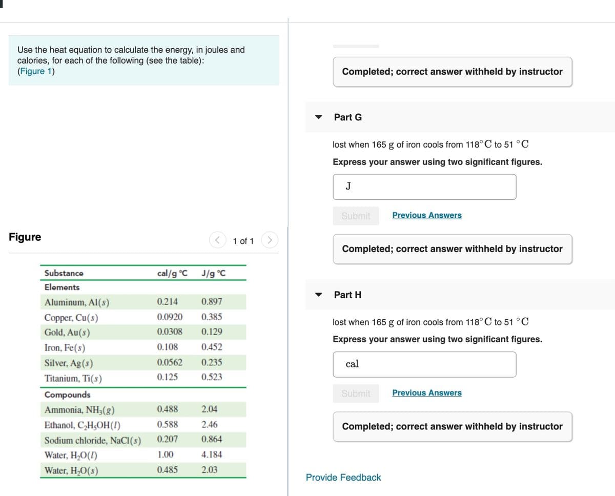 Use the heat equation to calculate the energy, in joules and
calories, for each of the following (see the table):
(Figure 1)
Completed; correct answer withheld by instructor
Part G
lost when 165 g of iron cools from 118° C to 51 °C
Express your answer using two significant figures.
J
Submit
Previous Answers
Figure
1 of 1
Completed; correct answer withheld by instructor
Substance
cal/g °C
J/g °C
Elements
Part H
Aluminum, Al(s)
0.214
0.897
Copper, Cu(s)
0.0920
0.385
lost when 165 g of iron cools from 118° C to 51 °C
Gold, Au(s)
0.0308
0.129
Express your answer using two significant figures.
Iron, Fe(s)
0.108
0.452
Silver, Ag(s)
0.0562
0.235
cal
Titanium, Ti(s)
0.125
0.523
Compounds
Submit
Previous Answers
Ammonia, NH3(g)
0.488
2.04
Ethanol, C,H,OH(!)
0.588
2.46
Completed; correct answer withheld by instructor
Sodium chloride, NaCI(s)
0.207
0.864
Water, H;O(!)
1.00
4.184
Water, H;O(s)
0.485
2.03
Provide Feedback
