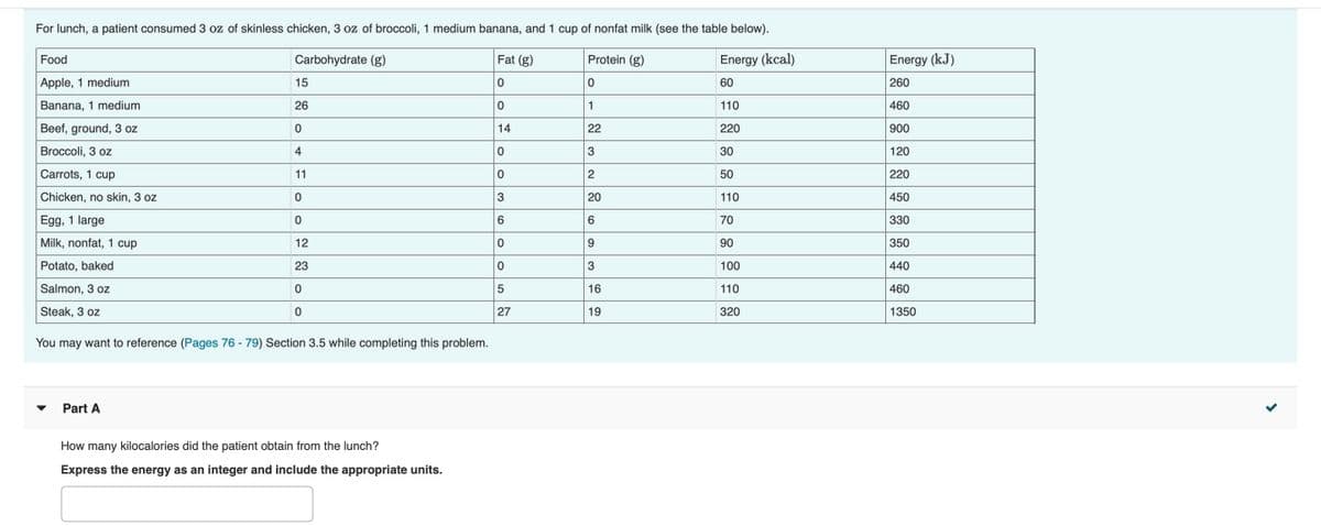 For lunch, a patient consumed 3 oz of skinless chicken, 3 oz of broccoli, 1 medium banana, and 1 cup of nonfat milk (see the table below).
Food
Carbohydrate (g)
Fat (g)
Protein (g)
Energy (kcal)
Energy (kJ)
Apple, 1 medium
15
60
260
Banana, 1 medium
26
1
110
460
Beef, ground, 3 oz
14
22
220
900
Broccoli, 3 oz
4
3
30
120
Carrots, 1 cup
11
50
220
Chicken, no skin, 3 oz
3
20
110
450
Egg, 1 large
6.
70
330
Milk, nonfat, 1 cup
12
9.
90
350
Potato, baked
23
3
100
440
Salmon, 3 oz
110
460
Steak, 3 oz
27
19
320
1350
You may want to reference (Pages 76 - 79) Section 3.5 while completing this problem.
Part A
How many kilocalories did the patient obtain from the lunch?
Express the energy as an integer and include the appropriate units.
16
