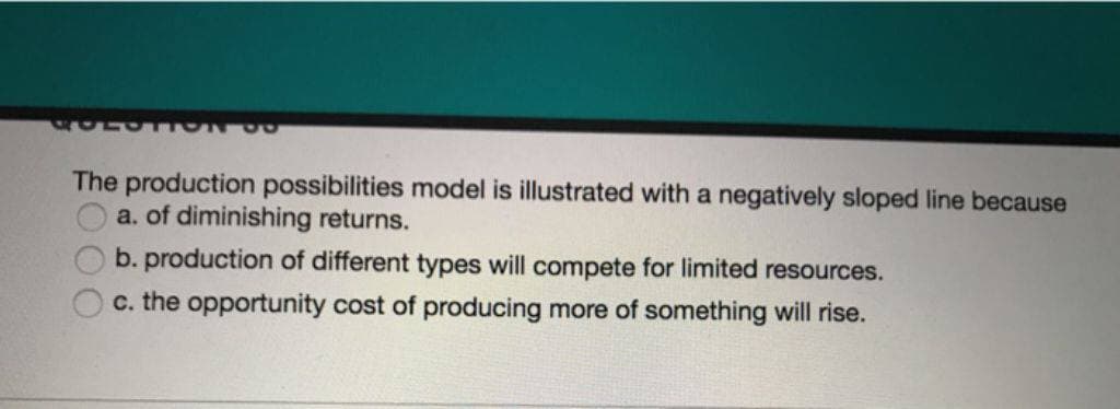 OO
The production possibilities model is illustrated with a negatively sloped line because
a. of diminishing returns.
b. production of different types will compete for limited resources.
c. the opportunity cost of producing more of something will rise.
1000