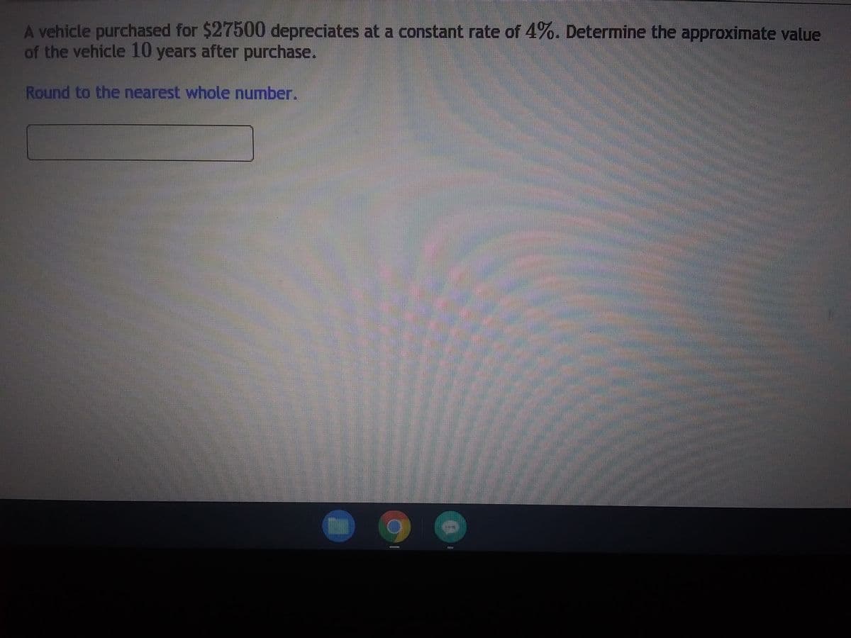 A vehicle purchased for $27500 depreciates at a constant rate of 4%. Determine the approximate value
of the vehicle 10 years after purchase.
Round to the nearest whole number.