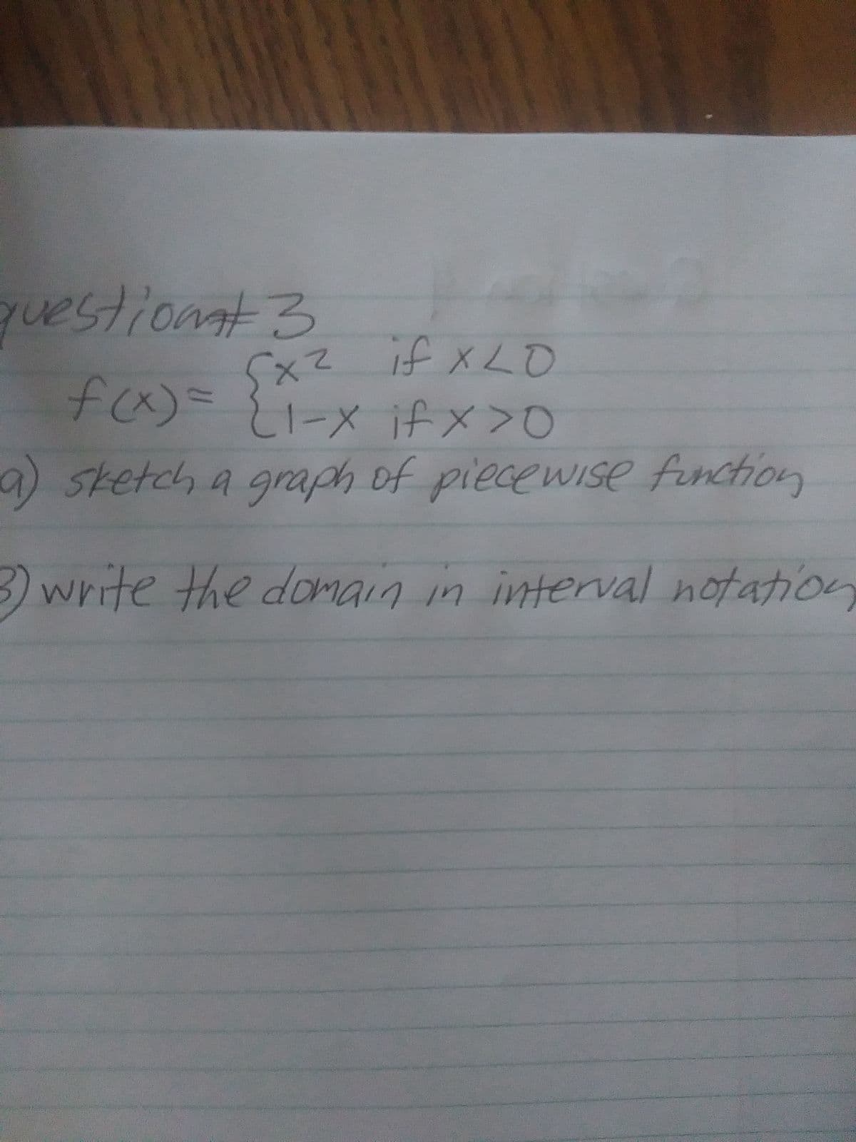 **Piecewise Functions: Question #3**

Consider the piecewise function \( f(x) \):

\[ 
f(x) = 
\begin{cases} 
x^2 & \text{if } x \leq 0 \\
1 - x & \text{if } x > 0
\end{cases}
\]

**Questions:**

a) **Sketch a graph of the piecewise function**

To graph the piecewise function, plot each piece of the function separately according to the specified intervals:

- For \( x \leq 0 \), plot \( f(x) = x^2 \). This is the graph of a parabola opening upwards on the left side of the y-axis.
- For \( x > 0 \), plot \( f(x) = 1 - x \). This is the graph of a straight line with a slope of -1 that starts from the point where \( x \) is slightly greater than 0.

Make sure to mark any points of connection or discontinuity accurately.

b) **Write the domain in interval notation**

- The domain of \( f(x) \) consists of all the x-values for which the function is defined. According to the definition, \( f(x) \) is defined for all real numbers \( x \).

**Hence, the domain in interval notation is:**

\[ (-\infty, \infty) \]