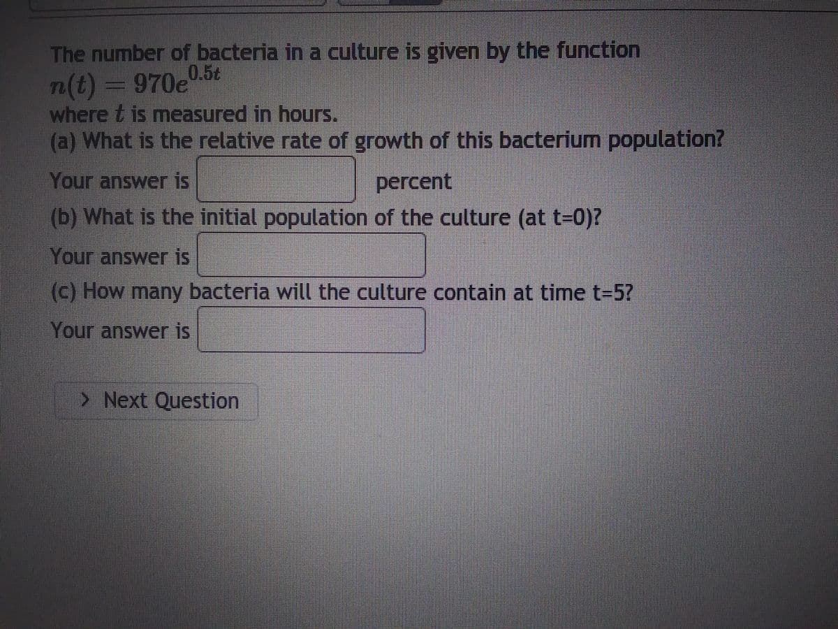 ### Bacterium Population Growth Problem

The number of bacteria in a culture is given by the function:

\[ n(t) = 970e^{0.5t} \]

where \( t \) is measured in hours.

#### Questions:

1. **What is the relative rate of growth of this bacterium population?**
   - Your answer is: \_\_\_\_\_\_\_\_ percent

2. **What is the initial population of the culture (at \( t = 0 \))?**
   - Your answer is: \_\_\_\_\_\_\_\_

3. **How many bacteria will the culture contain at time \( t = 5 \)?**
   - Your answer is: \_\_\_\_\_\_\_\_

Click on "Next Question" to proceed to the following problem.