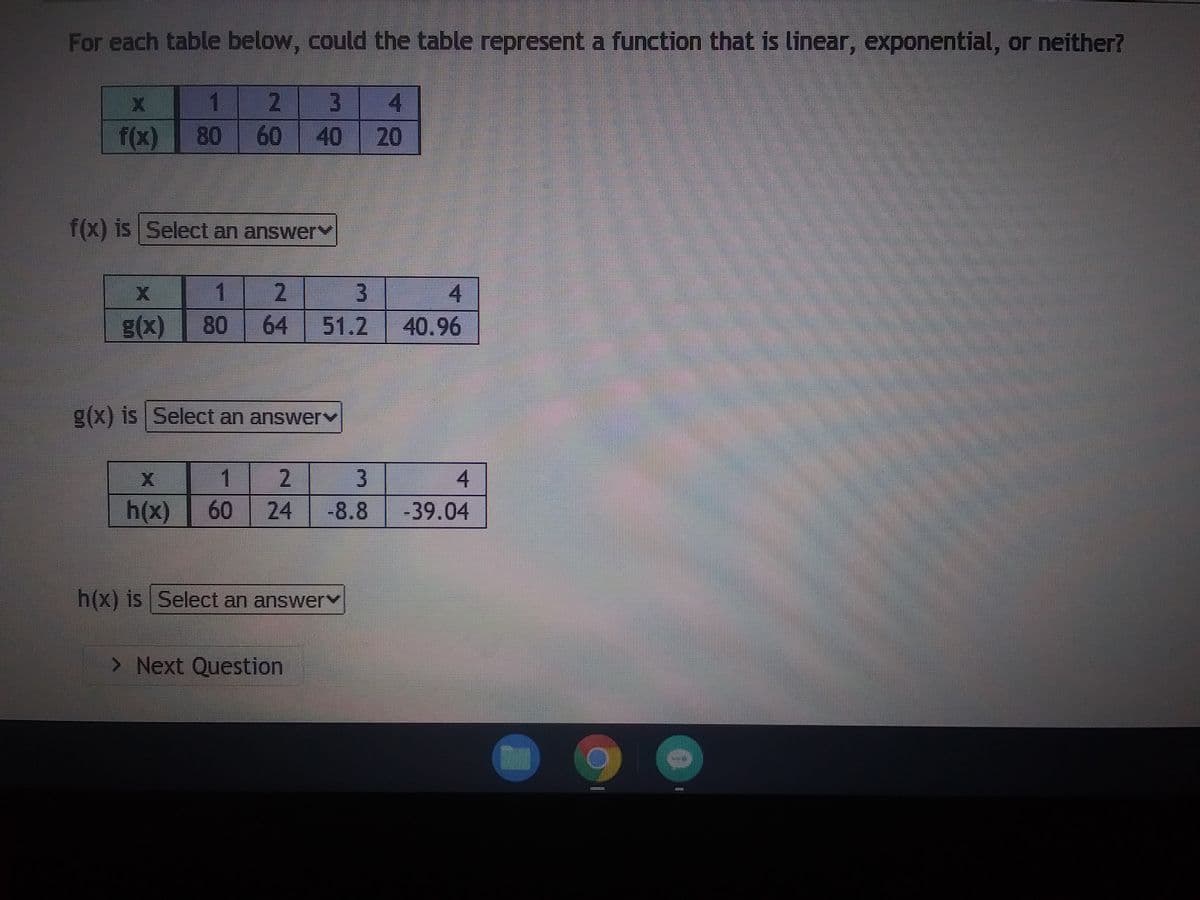 For each table below, could the table represent a function that is linear, exponential, or neither?
X
1
2 3 4
f(x) 80 60
40 20
f(x) is Select an answer
2
3
4
64 51.2 40.96
11
g(x) 80
X
g(x) is Select an answer
1
2
3
4
h(x) 60 24 -8.8 -39.04
h(x) is Select an answer
> Next Question
************
F
********