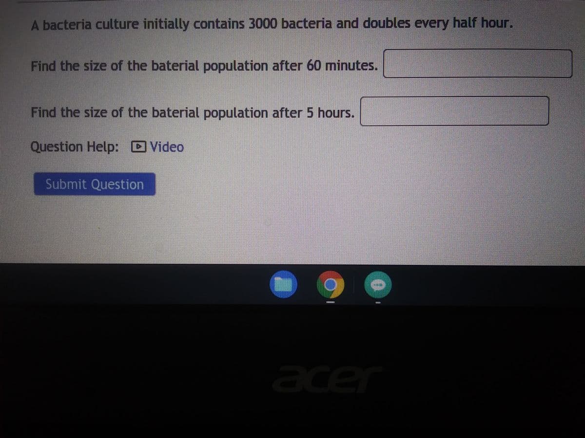 ### Bacterial Growth Problem

#### Overview:
A bacteria culture initially contains 3000 bacteria and doubles every half hour.

#### Questions:
1. **Find the size of the bacterial population after 60 minutes.**
   - [Input Box]

2. **Find the size of the bacterial population after 5 hours.**
   - [Input Box]

#### Resources:
- **Question Help:** 
  - [Video](#)

#### Action:
- [Submit Question](#)

#### Explanation:
This problem focuses on the exponential growth of a bacterial population. The initial number of bacteria is given as 3000, and the population doubles every 30 minutes. You are required to calculate the population size at different time intervals.