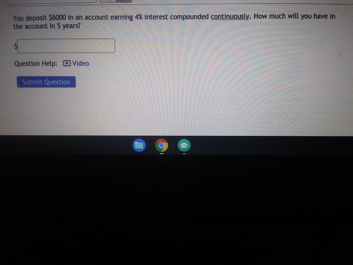 ### Continuous Compound Interest Calculation

You deposit $6000 in an account earning 4% interest compounded **continuously**. How much will you have in the account in 5 years?

**Answer Box:**    
$

*Question Help:*

![Video Icon] - [Video Tutorial]()

**Submit Question:**

[Submit Question Button]