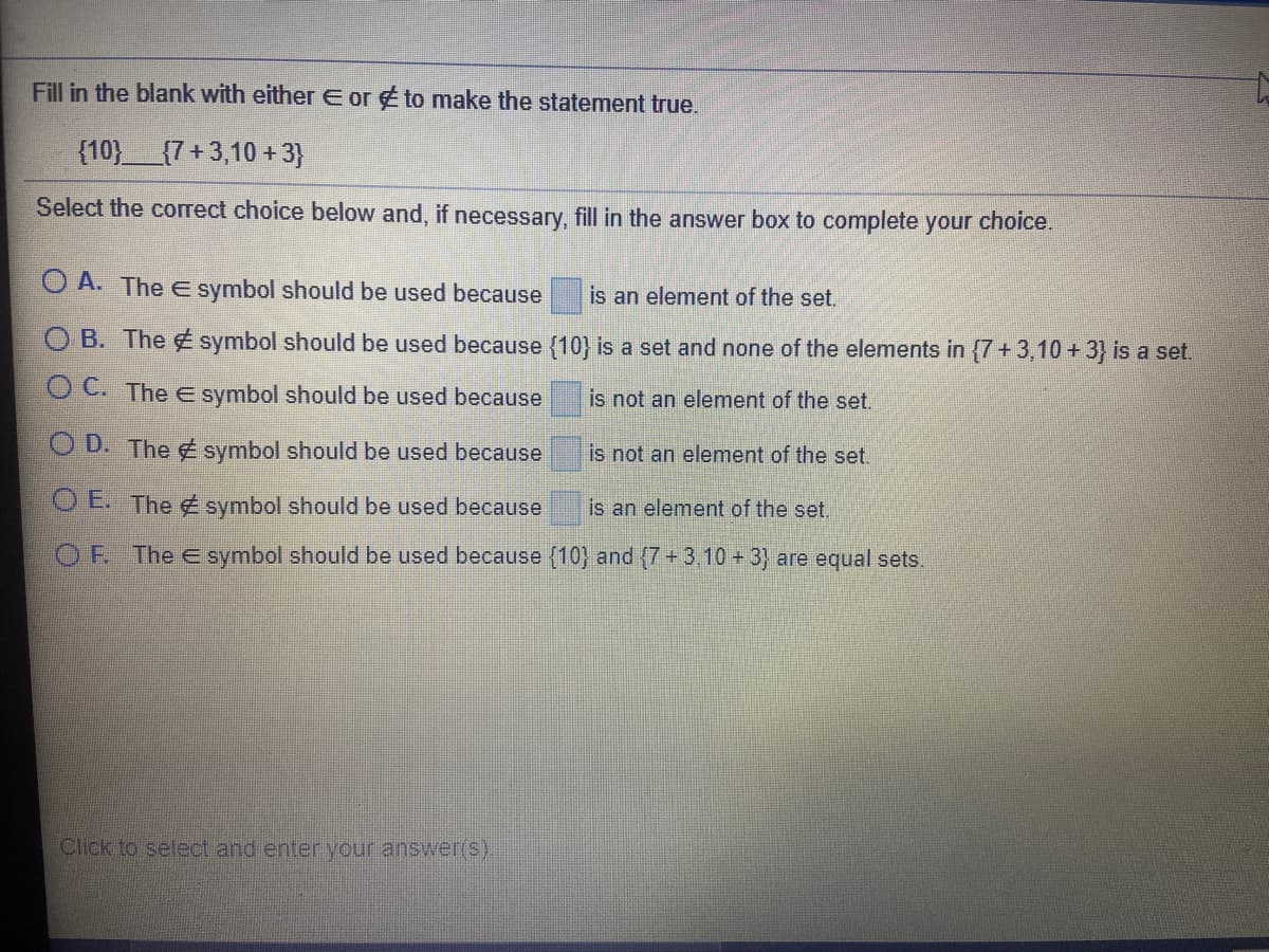 ### Set Membership Identification

**Objective:** Identify whether the given set element belongs to the defined set using the appropriate mathematical symbol.

**Problem Statement:**

Fill in the blank with either ∈ or ∉ to make the statement true.

\[ \{10\} \, \_\_\_\_ \, \{7 + 3, 10 + 3\} \]

**Instructions:** Select the correct choice below and, if necessary, fill in the answer box to complete your choice.

**Options:**

- **A.** The ∈ symbol should be used because \(\{10\}\) is an element of the set.

- **B.** The ∉ symbol should be used because \(\{10\}\) is a set and none of the elements in \(\{7+ 3, 10 + 3\}\) is a set.

- **C.** The ∈ symbol should be used because ______ is not an element of the set.

- **D.** The ∉ symbol should be used because ______ is not an element of the set.

- **E.** The ∉ symbol should be used because ______ is an element of the set.

- **F.** The ∈ symbol should be used because \(\{10\}\) and \(\{7 + 3, 10 + 3\}\) are equal sets.

**Explanation of Each Option:**

- **Option A:** Implies that \({10}\) is present within the set \(\{7+3, 10+3\}\).

- **Option B:** Points out that \(\{10\}\) is a set and none of the elements in \(\{7+3, 10+3\}\) are sets.

- **Option C to E:** Require additional information to validate the statement accurately.

- **Option F:** Suggests that \(\{10\}\) equals \(\{7 + 3, 10 + 3\}\), meaning both sets are identical.

**Note:** Make sure to understand the differences between elements and sets, as well as the use of symbols ∈ (element of) and ∉ (not an element of) in Set Theory.