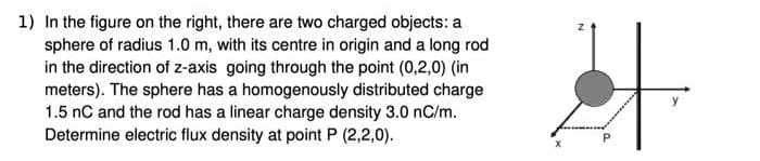 1) In the figure on the right, there are two charged objects: a
sphere of radius 1.0 m, with its centre in origin and a long rod
in the direction of z-axis going through the point (0,2,0) (in
meters). The sphere has a homogenously distributed charge
1.5 nC and the rod has a linear charge density 3.0 nC/m.
Determine electric flux density at point P (2,2,0).
