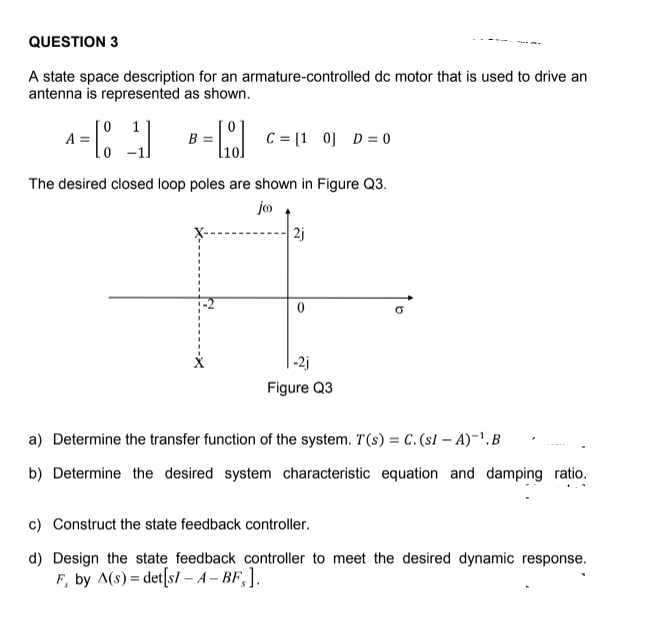 QUESTION 3
A state space description for an armature-controlled dc motor that is used to drive an
antenna is represented as shown.
= L c = 1 0] D = 0
A =
The desired closed loop poles are shown in Figure Q3.
jo
| 2j
-2j
