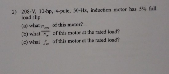 208-V, 10-hp, 4-pole, 50-Hz, induction motor has 5% full
load slip.
(a) what n
(b) what n, of this motor at the rated load?
(c) what f. of this motor at the rated load?
of this motor?
