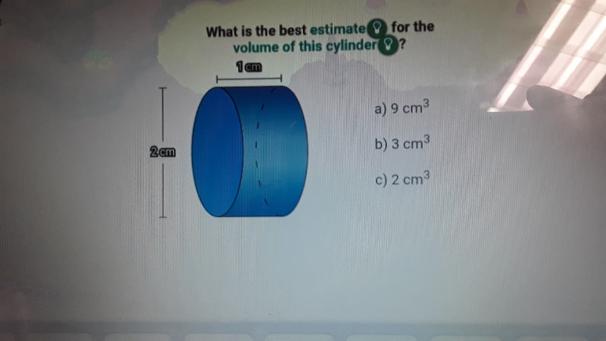 What is the best estimate for the
volume of this cylinder
1cm
a) 9 cm3
b) 3 cm3
2cm
c) 2 cm3
