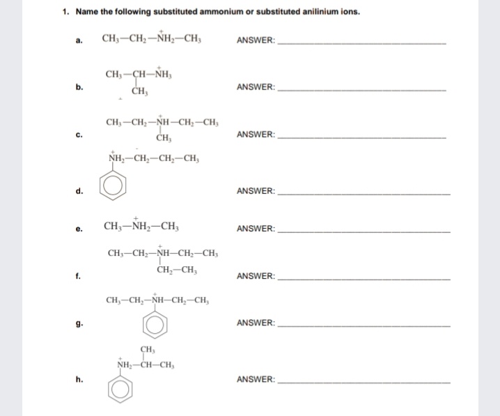 1. Name the following substituted ammonium or substituted anilinium ions.
CH;-CH2-NH;-CH,
ANSWER:
CH, -CH-NH,
CH,
ANSWER:
CH3-CH;-NH–CH;–CH;
ANSWER:
NH,-CH,-CH,-CH3
ANSWER:
d.
CH3-NH,-CH3
ANSWER:
CH;-CH;-NH-CH;–CH;
CH,-CH;
ANSWER:
CH,-CH,-NH-CH,–CH,
g.
ANSWER:
CH,
NH,-CH-CH,
h.
ANSWER:
