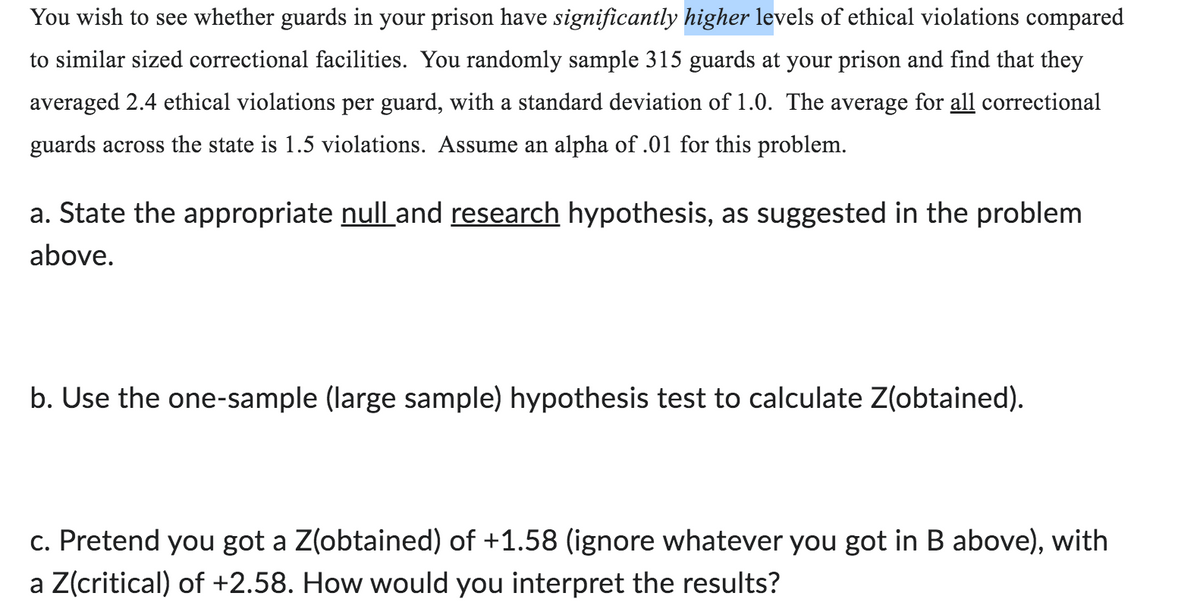 You wish to see whether guards in your prison have significantly higher levels of ethical violations compared
to similar sized correctional facilities. You randomly sample 315 guards at your prison and find that they
averaged 2.4 ethical violations per guard, with a standard deviation of 1.0. The average for all correctional
guards across the state is 1.5 violations. Assume an alpha of .01 for this problem.
a. State the appropriate null and research hypothesis, as suggested in the problem
above.
b. Use the one-sample (large sample) hypothesis test to calculate Z(obtained).
c. Pretend you got a Z(obtained) of +1.58 (ignore whatever you got in B above), with
a Z(critical) of +2.58. How would you interpret the results?